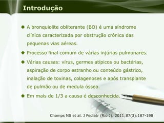 Introdução
 A bronquiolite obliterante (BO) é uma síndrome
clínica caracterizada por obstrução crônica das
pequenas vias aéreas.
 Processo final comum de várias injúrias pulmonares.
 Várias causas: vírus, germes atípicos ou bactérias,
aspiração de corpo estranho ou conteúdo gástrico,
inalação de toxinas, colagenoses e após transplante
de pulmão ou de medula óssea.
 Em mais de 1/3 a causa é desconhecida.
Champs NS et al. J Pediatr (Rio J). 2011;87(3):187-198
 