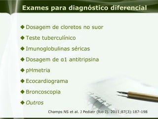 Exames para diagnóstico diferencial
Dosagem de cloretos no suor
Teste tuberculínico
Imunoglobulinas séricas
Dosagem de α1 antitripsina
pHmetria
Ecocardiograma
Broncoscopia
Outros
Champs NS et al. J Pediatr (Rio J). 2011;87(3):187-198
 