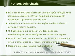 Pontos principais
 BO é uma DPOC que ocorre em crianças após infecção viral
do trato respiratório inferior, adquirida principalmente
durante os 2 primeiros anos de vida.
 Infecção por Adenovírus e ventilação mecânica são os 2
principais fatores de risco.
 O diagnóstico deve se baser em dados clínicos,
epidemiológicos, microbiológicos e exames de imagem.
 A fução pulmonar se caracteriza por obstrução moderada a
grave e diminuição do consumo de O2 durante exercício.
 Seguimento requer equipe multidisciplinar.
Fischer GB et al. Paediatric Respiratory Reviews 11 (2010) 233–239
 