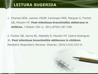 LEITURA SUGERIDA
1. Champs NDS, Lasmar LMLBF, Camargos PAM, Marguet C, Fischer
GB, Mocelin HT. Post-infectious bronchiolitis obliterans in
children. J Pediatr (Rio J). 2011;8793):187-198.
2. Fischer GB, Sarria EE, Mattiello R, Mocelin HT, Castro-Rodriguez
JA. Post infectious bronchiolitis obliterans in children.
Paediatric Respiratory Reviews. Elsevier; 2010;11(4):233–9.
 