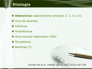 Etiologia
 Adenovírus: especialmente sorotipos 3, 7, 11 e 21.
 Vírus do sarampo
 Influenza
 Parainfluenza
 Vírus sincicial respiratório (VSR)
 Mycoplasma
 Bactérias (?)
Champs NS et al. J Pediatr (Rio J). 2011;87(3):187-198
 