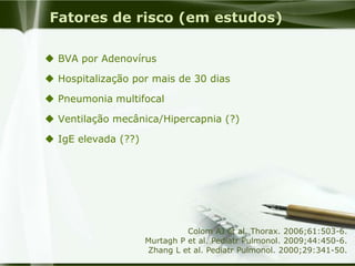 Fatores de risco (em estudos)
 BVA por Adenovírus
 Hospitalização por mais de 30 dias
 Pneumonia multifocal
 Ventilação mecânica/Hipercapnia (?)
 IgE elevada (??)
Colom AJ et al. Thorax. 2006;61:503-6.
Murtagh P et al. Pediatr Pulmonol. 2009;44:450-6.
Zhang L et al. Pediatr Pulmonol. 2000;29:341-50.
 
