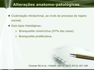 Alterações anatomo-patológicas
 Cicatrização intraluminal, ao invés do processo de reparo
normal.
 Dois tipos histológicos:
 Bronquiolite constrictiva (97% dos casos)
 Bronquiolite proliferativa.
Champs NS et al. J Pediatr (Rio J). 2011;87(3):187-198
 
