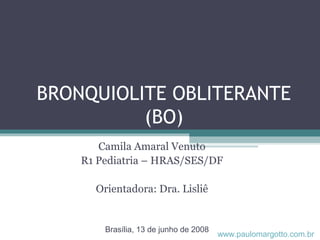 BRONQUIOLITE OBLITERANTE
(BO)
Camila Amaral Venuto
R1 Pediatria – HRAS/SES/DF
Orientadora: Dra. Lisliê
Brasília, 13 de junho de 2008
www.paulomargotto.com.br
 