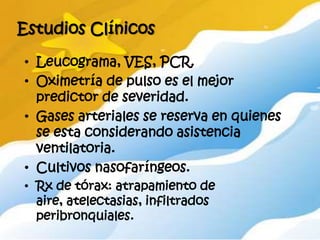 Estudios Clínicos

• Leucograma, VES, PCR.
• Oximetría de pulso es el mejor
  predictor de severidad.
• Gases arteriales se reserva en quienes
  se esta considerando asistencia
  ventilatoria.
• Cultivos nasofaríngeos.
• Rx de tórax: atrapamiento de
  aire, atelectasias, infiltrados
  peribronquiales.
 