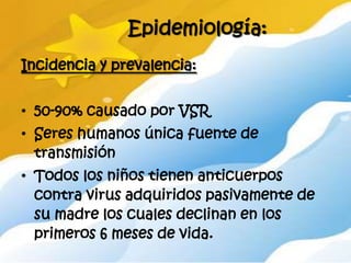 Epidemiología:
Incidencia y prevalencia:


• 50-90% causado por VSR
• Seres humanos única fuente de
  transmisión
• Todos los niños tienen anticuerpos
  contra virus adquiridos pasivamente de
  su madre los cuales declinan en los
  primeros 6 meses de vida.
 