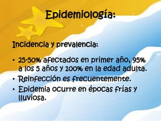 Epidemiología:

Incidencia y prevalencia:

• 25-50% afectados en primer año, 95%
  a los 5 años y 100% en la edad adulta.
• Reinfección es frecuentemente.
• Epidemia ocurre en épocas frías y
  lluviosa.
 