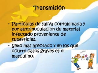 Transmisión

• Partículas de saliva contaminada y
  por autoinoculación de material
  infectado proveniente de
  superficies.
• Sexo mas afectado y en los que
  ocurre casos graves es el
  masculino.
 