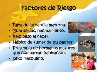 Factores de Riesgo

• Falta de lactancia materna.
• Guarderías, hacinamiento.
• Bajo peso al nacer.
• Hábito de fumar de los padres.
• Presencia de hermanos mayores
  que compartan habitación.
• Sexo masculino.
 