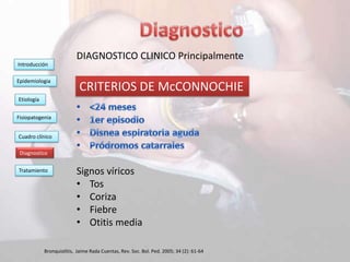 DIAGNOSTICO CLINICO Principalmente
Introducción

Epidemiologia
                            CRITERIOS DE McCONNOCHIE
Etiología


Fisiopatogenia


Cuadro clínico

 Diagnostico

Tratamiento                Signos víricos
                           • Tos
                           • Coriza
                           • Fiebre
                           • Otitis media

            Bronquiolitis, Jaime Rada Cuentas, Rev. Soc. Bol. Ped. 2005; 34 (2): 61-64
 