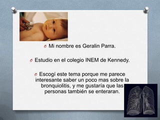 O Mi nombre es Geralin Parra.
O Estudio en el colegio INEM de Kennedy.
O Escogí este tema porque me parece
interesante saber un poco mas sobre la
bronquiolitis, y me gustaría que las
personas también se enteraran.