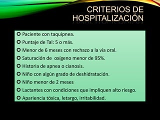  Paciente con taquipnea.

 Puntaje de Tal: 5 o más.
 Menor de 6 meses con rechazo a la vía oral.
 Saturación de oxígeno menor de 95%.
 Historia de apnea o cianosis.
 Niño con algún grado de deshidratación.
 Niño menor de 2 meses
 Lactantes con condiciones que impliquen alto riesgo.
 Apariencia tóxica, letargo, irritabilidad.

 