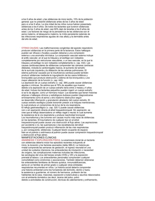 a los 6 años de edad, y las sibilancias de inicio tardío, 15% de la población
general, que no presentó sibilancias antes de los 3 años de edad
pero sí a los 6 años. La otra mitad de los niños nunca habían presentado
sibilancias a los 6 años. De todos los lactantes que tuvieron sibilancias
antes de los 3 años de edad, casi 60% dejó de tenerlas a los 6 años de
edad. Los factores de riesgo de la persistencia de las sibilancias son el
asma materno, el tabaquismo materno, la rinitis persistente (además de
las infecciones respiratorias agudas de vías altas) y la dermatitis antes
del año de edad.

OTRAS CAUSAS. Las malformaciones congénitas del aparato respiratorio
producen sibilancias en la primera parte de la lactancia. Estos hallazgos
pueden ser difusos o focales y pueden deberse a una compresión
externa o una anomalía intrínseca. La compresión vascular externa incluye
el anillo vascular, en el que la tráquea y el esófago son rodeados
completamente por estructuras vasculares, o un asa vascular, en la que la
tráquea y el esófago no son rodeados completamente (v. cap. 432). Las
causas cardiovasculares de sibilancias comprenden las cámaras cardíacas
dilatadas, incluida la cardiomegalia masiva, el aumento de tamaño
de la aurícula izquierda y la dilatación de las arterias pulmonares. El
edema pulmonar causado por la insuﬁciencia cardíaca puede también
producir sibilancias mediante la ingurgitación de los vasos linfáticos y
bronquiales que produce obstrucción y edema de los bronquiolos y una
mayor alteración de la función (v. cap. 442).
La aspiración de un cuerpo extraño (v. cap. 384) puede causar sibilancias
agudas o crónicas. Se estima que el 78% de aquellos que mueren
debido a la aspiración de un cuerpo extraño tiene entre 2 meses y 4 años
de edad. Incluso los lactantes pequeños pueden ingerir un cuerpo extraño
si se lo da alguien, como un hermano mayor. Los lactantes que tienen historias
atípicas o hallazgos clínicos y radiológicos dudosos pueden diagnosticarse
erróneamente como el asma u otro trastorno obstructivo según
se desarrolla inﬂamación y granulación alrededor del cuerpo extraño. El
cuerpo extraño esofágico puede transmitir presión a la tráquea membranosa,
lo cual produce un compromiso de la luz de la vía respiratoria.
El reﬂujo gastroesofágico (v. cap. 320.1) puede causar sibilancias
con o sin aspiración directa al árbol traqueobronquial. Sin aspiración, se
cree que el reﬂujo desencadena un reﬂejo vagal o neural, lo cual aumenta
la resistencia de la vía respiratoria y produce reactividad bronquial.
Los traumatismos y los tumores son causas mucho más raras de sibilancias
en los lactantes. El traumatismo de cualquier tipo en el árbol
traqueobronquial puede causar una obstrucción al ﬂujo aéreo. Las aspiraciones
por accidente o no, las quemaduras o las escaldaduras del árbol
traqueobronquial pueden producir inﬂamación de las vías respiratorias
y, por consiguiente, sibilancias. Cualquier lesión ocupante de espacio
bien en el pulmón o extrínseca al pulmón puede causar compresión traqueobronquial
y obstrucción al ﬂujo aéreo.

MANIFESTACIONES CLÍNICAS
ANAMNESIS Y EXPLORACIÓN FÍSICA. La anamnesis inicial de un lactante
con sibilancias debería incluir los episodios recientes incluyendo el
inicio, la duración y los factores asociados (tabla 388-2). La historia perinatal comprende las semanas de gestación, el ingreso neonatal en una
unidad de cuidados intensivos, los antecedentes de intubación o necesidad
de oxígeno, las complicaciones maternas incluidas las infecciones,
las serologías del virus del herpes simple (VHS) y VIH y la exposición
prenatal al tabaco. Los antecedentes personales comprenden cualquier
comorbilidad como síndromes o asociaciones. También deberían obtenerse
los antecedentes familiares de ﬁbrosis quística, inmunodeﬁciencias,
asma en un familiar de primer grado o cualquier otras entidades
respiratorias recurrentes en niños. La historia social debería comprender
una historia ambiental como los fumadores del domicilio, dentro o fuera,
la asistencia a guarderías, el número de hermanos, profesión de los
habitantes de la casa, mascotas, exposición a tuberculosis y asuntos relacionados
con el ambiente doméstico (es decir, ácaros del polvo, polvo
debido a actividades de construcción, técnicas de calentamiento y enfriamiento,

 
