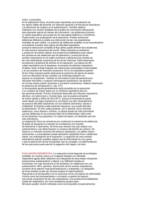 moho, cucarachas).
En la exploración física, el primer paso importante es la evaluación de
los signos vitales del paciente con atención especial a la frecuencia respiratoria
y la saturación de oxígeno en la pulsioximetría. También debería
realizarse una revisión detallada de la gráﬁca de crecimiento del paciente
para descartar signos de retraso del crecimiento. Las sibilancias producen
un silbido espiratorio que puede ser de naturaleza polifónica o monofónica.
Puede existir una prolongación de la espiración. Pueden producirse
sibilancias bifásicas si existe una obstrucción de las vías respiratorias
centrales de gran calibre. La ausencia de sibilancias audibles no es tranquilizadora
si el lactante muestra otros signos de diﬁcultad respiratoria
porque la obstrucción completa al ﬂujo aéreo puede eliminar las turbulencias,
lo cual causa la resonancia del sonido. Debe evaluarse la ventilación
y puede ser de interés realizar una prueba broncodilatadora para valorar
los cambios en las sibilancias tras el tratamiento. La escucha de los
sonidos respiratorios en el cuello contribuirá a diferenciar los sonidos de
las vías respiratorias superiores de los de las inferiores. Debe observarse
la ausencia o presencia de estridor en la inspiración. Los signos de diﬁcultad respiratoria son la taquipnea, el aumento de esfuerzo respiratorio,
el aleteo nasal, el tiraje traqueal, las retracciones subcostales e intercostales
y el uso excesivo de músculos accesorios. En la vía respiratoria superior
de los niños mayores puede observarse la presencia de signos de atopia,
como la inﬂamación de los cornetes y la orofaringe posterior con
aspecto en empedrado. También es útil evaluar la piel del paciente para
descartar dermatitis o cualquier hemangioma signiﬁcativo; las lesiones
en la línea media pueden asociarse a una lesión intratorácica. Debería observarse
la presencia de acropaquias (v. cap. 371).
La bronquiolitis aguda generalmente está precedida por la exposición
a un contacto de mayor edad con un síndrome respiratorio leve en
las semanas previas. Primero el lactante desarrolla una infección respiratoria
alta leve, con estornudos y rinorrea clara, que se puede acompañar
de menor apetito y ﬁebre de 38,5-39 ºC, aunque la temperatura puede
variar desde una ligera hipotermia a una ﬁebre muy alta. Gradualmente
se produce diﬁcultad respiratoria con tos sibilante paroxística, disnea e
irritabilidad. El lactante suele presentar taquipnea, que puede diﬁcultar
la alimentación. El niño suele presentar, por lo general, otros síntomas
sistémicos, como diarrea o vómitos. La apnea puede ser más prominente
que las sibilancias en las primeras fases de la enfermedad, sobre todo
en los lactantes muy pequeños (<2 meses de edad) o en lactantes que han
sido prematuros.
La exploración física se caracteriza por evidenciar la presencia de sibilancias.
El grado de taquipnea no siempre se correlaciona con el grado
de hipoxemia o hipercarbia, de forma que siempre hay que realizar una
pulsioximetría y una determinación no invasiva del dióxido de carbono. Se
observa un marcado aumento del esfuerzo respiratorio, con aleteo nasal y
retracciones. La auscultación puede demostrar crepitantes ﬁnos o sibilancias
claras, con prolongación de la espiración. La aparición de unos sonidos
respiratorios apenas audibles sugiere que la enfermedad es muy grave
y que la obstrucción de los bronquiolos casi es completa. La hiperinsuﬂación
de los pulmones puede permitir la palpación del hígado y el bazo.

EVALUACIÓN DIAGNÓSTICA. La evaluación inicial depende de la etiología
probable; en muchos casos y en cualquier lactante con diﬁcultad
respiratoria aguda debe realizarse una radiografía de tórax basal, incluyendo
proyecciones posteroanterior y lateral. Los inﬁltrados focales se
encuentran con más frecuencia en los lactantes con sibilancias con una
pulsioximetría <93%, gemidos, disminución de los sonidos respiratorios,
aumento de la relación inspiración/espiración y crepitantes. La radiografía
de tórax también puede ser útil para evaluar la hiperinsuﬂación
(frecuente en la bronquiolitis y en la neumonía vírica), los signos de enfermedad
crónica como las bronquiectasias o una lesión ocupante de espacio
que cause compresión de las vías respiratorias. Una prueba broncodilatadora
puede ser diagnóstica, así como terapéutica porque estos
fármacos pueden revertir entidades como la bronquiolitis (ocasionalmente)

 