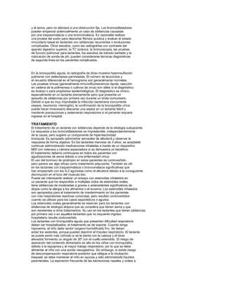 y el asma, pero no afectará a una obstrucción ﬁja. Los broncodilatadores
pueden empeorar potencialmente un caso de sibilancias causadas
por una traqueomalacia o una broncomalacia. Es razonable realizar
una prueba del sudor para descartar ﬁbrosis quística y evaluar el estado
inmunitario basal en lactantes con sibilancias recurrentes o evoluciones
complicadas. Otros estudios, como las radiografías con contraste del
aparato digestivo superior, la TC torácica, la broncoscopia, las pruebas
de función pulmonar para lactantes, los estudios de tránsito baritado y la
colocación de sonda de pH, pueden considerarse técnicas diagnósticas
de segunda línea en los pacientes complicados.

En la bronquiolitis aguda, la radiografía de tórax muestra hiperinsuﬂación
pulmonar con atelectasias parcheadas. El número de leucocitos y
el recuento diferencial en el hemograma son generalmente normales.
Las pruebas víricas (generalmente inmunoﬂuorescencia rápida, reacción
en cadena de la polimerasa o cultivos de virus) son útiles si el diagnóstico
es dudoso o para propósitos epidemiológicos. El diagnóstico es clínico,
especialmente en un lactante previamente sano que presenta un
episodio de sibilancias por primera vez durante un brote comunitario.
Debido a que es muy improbable la infección bacteriana concurrente
(sepsis, neumonía, meningitis), la conﬁrmación de la bronquiolitis vírica
puede hacer innecesario descartar una sepsis en un lactante febril y
mantener precauciones y aislamiento respiratorios si el paciente requiere
ingresar en el hospital.

TRATAMIENTO
El tratamiento de un lactante con sibilancias depende de la etiología subyacente.
La respuesta a los broncodilatadores es impredecible, independientemente
de la causa, pero sugiere un componente de hiperreactividad
bronquial. Es apropiado administrar aerosoles de albuterol y observar la
respuesta de forma objetiva. En los lactantes menores de 3 años, es aceptable
continuar administrando medicaciones inhaladas a través de un dispositivo
MDI con máscara y cámara espaciadora si se demuestra un beneﬁcio.
El tratamiento debería continuarse en todos los pacientes con
agudizaciones de asma debido a una enfermedad vírica.
El uso del bromuro de ipratropio en estos pacientes es controvertido,
pero parece ser algo eﬁcaz como tratamiento adyuvante. También es útil
en los lactantes con traqueomalacia o broncomalacia signiﬁcativas que
han empeorado con los ß-2 agonistas como el albuterol debido a la consiguiente
disminución en el tono del músculo liso.
Puede ser interesante realizar un ensayo con esteroides inhalados en
un paciente que ha respondido a múltiples ciclos de esteroides orales,
tiene sibilancias de moderadas a graves o antecedentes signiﬁcativos de
atopia como la alergia a los alimentos o el eccema. Los esteroides inhalados
son apropiados para el tratamiento de mantenimiento en los pacientes
con vías respiratorias reactivas conocidas, pero resultan controvertidos
cuando se utilizan para los casos esporádicos o agudos.
Los esteroides orales generalmente se reservan para los lactantes con
sibilancias de etiología atópica que se considera que tienen asma y que
son resistentes a otros tratamientos. Su uso en los lactantes que tienen sibilancias
por primera vez o en aquellos lactantes que no requieren ingreso
hospitalario resulta controvertido.
Los lactantes con bronquiolitis aguda que presenten diﬁcultad respiratoria
deben ser hospitalizados; el tratamiento es de soporte. Cuando tenga
hipoxemia, el niño debe recibir oxígeno humidiﬁcado frío. Se deben
evitar los sedantes, porque pueden deprimir el impulso respiratorio. El lactante
se puede sentir más cómodo si se le sienta con la cabeza y el tórax
elevados formando un ángulo de 30º con el cuello extendido. El riesgo de
aspiración del contenido alimentario es alto en los niños con bronquiolitis,
debido a la taquipnea y al mayor trabajo respiratorio, por lo que se debe
alimentar al niño con una sonda nasogástrica. Sin embargo, si existe riesgo
de descompensación respiratoria posterior que obligue a la intubación
traqueal, se debe mantener al niño en ayunas y sólo administrarle líquidos
parenterales. La aspiración frecuente de las secreciones nasales y orales a

 