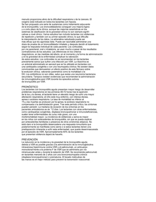 menudo proporciona alivio de la diﬁcultad respiratoria o de la cianosis. El
oxígeno está indicado en todos los lactantes con hipoxia.
Se han propuesto una serie de sustancias como tratamiento adyuvante
de la bronquiolitis. Los broncodilatadores consiguen una mejoría ligera
y a corto plazo de la clínica, aunque las mejorías estadísticas en los
sistemas de clasiﬁcación de la gravedad clínica no son siempre signiﬁcativas a nivel clínico. Varios estudios han incluido lactantes con sibilancias
de repetición y también con su primer episodio clínico, lo que diﬁculta
la interpretación de los datos. La adrenalina nebulizada puede ser
más eﬁcaz que los agonistas beta. Puede ser razonable administrar una
dosis de prueba de un broncodilatador inhalado y después decidir el tratamiento
según la respuesta individual de cada paciente. Los corticoides,
por vía parenteral, oral o inhalatoria, se usan mucho a pesar de los resultados
contradictorios de los estudios. Las diferencias en los criterios
diagnósticos, en las medidas del efecto, en el momento y la forma de administración
y en la gravedad de la enfermedad complican la valoración
de estos estudios. Los corticoides no se recomiendan en los lactantes
previamente sanos que sufren una infección por VSR. La ribavirina es
un antiviral administrado en aerosol que se ha utilizado en lactantes con
una cardiopatía congénita o con una neumopatía crónica. No existen datos
convincentes que demuestren un efecto positivo de este fármaco sobre
la evolución clínica, valorando parámetros como la mortalidad o la
DH. Los antibióticos no son útiles, salvo que exista una neumonía bacteriana
secundaria. Tampoco existen evidencias que recomienden la administración
de inmunoglobulina para VSR durante los episodios activos
de bronquiolitis por VSR.

PRONÓSTICO
Los lactantes con bronquiolitis aguda presentan mayor riesgo de desarrollar
problemas respiratorios en las primeras 48-72 horas tras la aparición
de la tos y la disnea, el lactante tiene un elevado riesgo de sufrir una mayor
afectación respiratoria; el niño está muy enfermo, con intensa disnea,
apnea o acidosis respiratoria. La tasa de mortalidad es inferior al
1% y las muertes se producen por la apnea, la acidosis respiratoria no
compensada o la deshidratación grave. Tras este período crítico, los síntomas
pueden persistir. La mediana de duración de los síntomas en los
pacientes ambulatorios es de ˜12 días. Los lactantes con otras enfermedades,
como cardiopatías congénitas, displasia broncopulmonar e inmunodeﬁciencias,
suelen tener enfermedades de curso más grave, con una
morbimortalidad mayor. La incidencia de sibilancias y asma es mayor
en los niños con antecedentes de bronquiolitis, sin que se pueda explicar
por antecedentes familiares o presencia de otros síndromes atópicos. No
está claro si la bronquiolitis desencadena una respuesta inmunitaria que
posteriormente se maniﬁesta como asma o si estos lactantes tienen una
predisposición inherente a sufrir esta enfermedad, que queda desenmascarada
por el episodio de VSR. Aproximadamente 60% de los lactantes
que presentan sibilancia dejará de hacerlo.

PREVENCIÓN
La reducción en la incidencia y la gravedad de la bronquiolitis aguda
debida a VSR es posible gracias a la administración de la inmunoglobulina
intravenosa hiperinmune contra VSR y el palivizumab, un anticuerpo
monoclonal frente a la proteína F de VSR que se administra por vía
intramuscular antes y durante la estación de VSR. Se recomienda palivizumab
en lactantes menores de 2 años con una bronconeumopatía crónica
(displasia broncopulmonar) o prematuros. El lavado meticuloso de
las manos es el mejor método para prevenir la transmisión nosocomial.

 