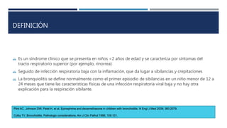 DEFINICIÓN 
 Es un síndrome clínico que se presenta en niños <2 años de edad y se caracteriza por síntomas del 
tracto respiratorio superior (por ejemplo, rinorrea) 
 Seguido de infección respiratoria baja con la inflamación, que da lugar a sibilancias y crepitaciones 
 La bronquiolitis se define normalmente como el primer episodio de sibilancias en un niño menor de 12 a 
24 meses que tiene las características físicas de una infección respiratoria viral baja y no hay otra 
explicación para la respiración sibilante. 
Plint AC, Johnson DW, Patel H, et al. Epinephrine and dexamethasone in children with bronchiolitis. N Engl J Med 2009; 360:2079. 
Colby TV. Bronchiolitis. Pathologic considerations. Am J Clin Pathol 1998; 109:101. 
 