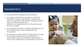 DIAGNOSTICO 
 La bronquiolitis se diagnostica clínicamente. 
 Los rasgos característicos incluyen un pródromo 
respiratorio superior seguido por el aumento de 
esfuerzo respiratorio (por ejemplo, taquipnea, aleteo 
nasal, retracciones torácicas) y 
sibilancias y/o crepitantes en los niños menores de 
dos años de edad. 
 Las radiografías de tórax y estudios de laboratorio no 
son necesarias para hacer el diagnóstico de 
bronquiolitis. 
 Sin embargo, pueden apoyar el diagnóstico y pueden 
ser necesarias para evaluar la gravedad de la 
enfermedad, evaluar las posibles complicaciones, o 
excluir otras condiciones en el diagnóstico diferencial 
 