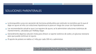 SOLUCIONES PARENTERALES 
 La bronquiolitis cursa con secreción de hormona antidiurética por estimulo no osmótico por lo que el 
dejar en ayuno al niño con soluciones hipotónicas lo pone en riesgo de cursar con hiponatremia. 
 Las recomendación actual es que si se requiere de ayuno, se le administren soluciones isotónicas de 
mantenimiento, calculadas por Holliday Segar. 
 Generalmente dejamos solución mixta para ofrecer un aporte isotónico de sodio y la glucosa necesaria 
para que pueda continuar en ayuno. 
 El aporte de potasio se realiza a 2 mEq por cada 100 mL a administrar. 
Rodrigues RM, Schvartsman BG, Farhat SC, Schvartsman C. Hypotonic solution decreases serum sodium 
in infants with moderate bronchiolitis. Acta Paediatr. 2014 Mar;103(3):e111-5. Epub 2013 Dec 20. 
 