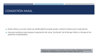 CONGESTIÓN NASAL 
 Gotas salinas y succión nasal con perilla plástico puede ayudar a aliviar la obstrucción nasal parcial. 
 Hay poca evidencia para apoyar la aspiración de rutina "profunda" de la faringe inferior o laringe en los 
pacientes hospitalizados 
Diagnosis and management of bronchiolitis. American Academy of Pediatrics Subcommittee 
on Diagnosis and Management of Bronchiolitis. Pediatrics. 2006;118(4):1774. 
 
