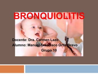 BRONQUIOLITIS 
Docente: Dra. Carmen Lazo 
Alumno: Manuel Francisco Ortiz Bravo 
Grupo 10 
 