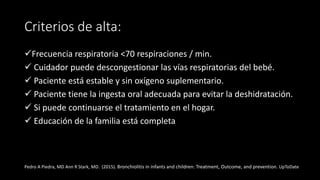 Criterios de alta:
Frecuencia respiratoria <70 respiraciones / min.
 Cuidador puede descongestionar las vías respiratorias del bebé.
 Paciente está estable y sin oxígeno suplementario.
 Paciente tiene la ingesta oral adecuada para evitar la deshidratación.
 Si puede continuarse el tratamiento en el hogar.
 Educación de la familia está completa
Pedro A Piedra, MD Ann R Stark, MD. (2015). Bronchiolitis in infants and children: Treatment, Outcome, and prevention. UpToDate
 
