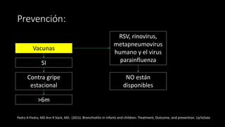Prevención:
Vacunas
RSV, rinovirus,
metapneumovirus
humano y el virus
parainfluenza
NO están
disponibles
Contra gripe
estacional
SI
>6m
Pedro A Piedra, MD Ann R Stark, MD. (2015). Bronchiolitis in infants and children: Treatment, Outcome, and prevention. UpToDate
 