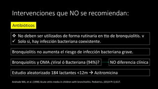 Intervenciones que NO se recomiendan:
Antibióticos
 No deben ser utilizados de forma rutinaria en tto de bronquiolitis. v
 Solo si, hay infección bacteriana coexistente.
Estudio aleatorizado 184 lactantes <12m  Azitromicina
Andrade MA, et al. (1998) Acute otitis media in children with bronchiolitis. Pediatrics.;101(4 Pt 1):617.
Bronquiolitis no aumenta el riesgo de infección bacteriana grave.
Bronquiolitis y OMA ¿Viral ó Bacteriana (94%)? NO diferencia clínica
 