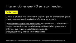 Intervenciones que NO se recomiendan:
Surfactante
Clínica y pruebas de laboratorio sugiere que la bronquiolitis grave
puede resultar en deficiencia de surfactante secundaria.
Jat KR, Chawla D. (2012). Surfactant therapy for bronchiolitis in critically ill infants. Cochrane Database Syst Rev. 9:CD009194.
La evidencia disponible es insuficiente para establecer la eficacia de la
terapia con tensioactivo para la bronquiolitis en bebés gravemente
enfermos que requieren ventilación mecánica.
Ensayos grandes y análisis costo-efectividad
 