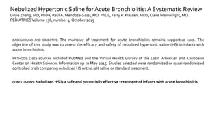 Nebulized Hypertonic Saline for Acute Bronchiolitis: A Systematic Review
Linjie Zhang, MD, PhDa, Raúl A. Mendoza-Sassi, MD, PhDa,Terry P. Klassen, MDb, ClaireWainwright, MD.
PEDIATRICSVolume 136, number 4, October 2015
BACKGROUND AND OBJECTIVE: The mainstay of treatment for acute bronchiolitis remains supportive care. The
objective of this study was to assess the efficacy and safety of nebulized hypertonic saline (HS) in infants with
acute bronchiolitis.
METHODS: Data sources included PubMed and the Virtual Health Library of the Latin American and Caribbean
Center on Health Sciences Information up to May 2015. Studies selected were randomized or quasi-randomized
controlled trials comparing nebulized HS with 0.9% saline or standard treatment.
CONCLUSIONS: Nebulized HS is a safe and potentially effective treatment of infants with acute bronchiolitis.
 