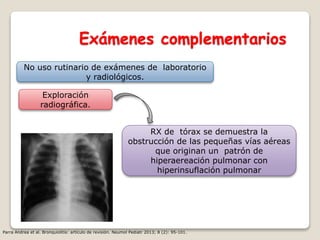 Exámenes complementarios
No uso rutinario de exámenes de laboratorio
y radiológicos.
Exploración
radiográfica.
RX de tórax se demuestra la
obstrucción de las pequeñas vías aéreas
que originan un patrón de
hiperaereación pulmonar con
hiperinsuflación pulmonar
Parra Andrea et al. Bronquiolitis: artículo de revisión. Neumol Pediatr 2013; 8 (2): 95-101.
 