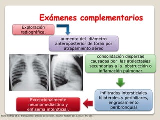 Exámenes complementarios
aumento del diámetro
anteroposterior de tórax por
atrapamiento aéreo
Exploración
radiográfica.
consolidación dispersas
causadas por las atelectasias
secundarias a la obstrucción o
inflamación pulmonar
infiltrados intersticiales
bilaterales y perihiliares,
engrosamiento
peribronquial
Excepcionalmente
neumomediastino y
enfisema intersticial.
Parra Andrea et al. Bronquiolitis: artículo de revisión. Neumol Pediatr 2013; 8 (2): 95-101.
 