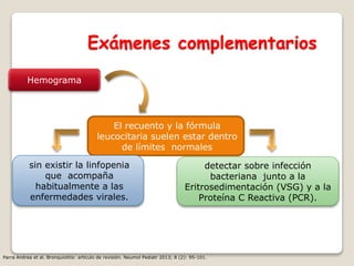 Exámenes complementarios
Hemograma
El recuento y la fórmula
leucocitaria suelen estar dentro
de límites normales
detectar sobre infección
bacteriana junto a la
Eritrosedimentación (VSG) y a la
Proteína C Reactiva (PCR).
sin existir la linfopenia
que acompaña
habitualmente a las
enfermedades virales.
Parra Andrea et al. Bronquiolitis: artículo de revisión. Neumol Pediatr 2013; 8 (2): 95-101.
 