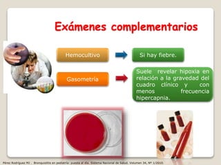 Exámenes complementarios
Hemocultivo Si hay fiebre.
Gasometría
Suele revelar hipoxia en
relación a la gravedad del
cuadro clínico y con
menos frecuencia
hipercapnia.
Pérez Rodríguez MJ . Bronquiolitis en pediatría: puesta al día. Sistema Nacional de Salud. Volumen 34, Nº 1/2010.
 