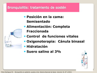  Posición en la cama:
Semisentado
 Alimentación: Completa
Fraccionada
 Control de funciones vitales
 Oxigenoterapia: Cánula binasal
 Hidratación
 Suero salino al 3%
Pérez Rodríguez MJ . Bronquiolitis en pediatría: puesta al día. Sistema Nacional de Salud. Volumen 34, Nº 1/2010.
 