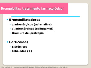  Broncodilatadores
◦  adrenérgicos (adrenalina)
◦ 2 adrenérgicos (salbutamol)
◦ Bromuro de ipratropio
 Corticoides
◦ Sistémicos
◦ Inhalados (+)
Pérez Rodríguez MJ . Bronquiolitis en pediatría: puesta al día. Sistema Nacional de Salud. Volumen 34, Nº 1/2010.
 