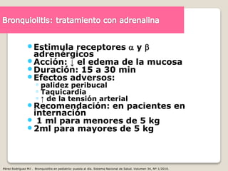 Estimula receptores  y 
adrenérgicos
Acción: ↓ el edema de la mucosa
Duración: 15 a 30 min
Efectos adversos:
◦ palidez peribucal
◦ Taquicardia
◦ ↑ de la tensión arterial
Recomendación: en pacientes en
internación
 1 ml para menores de 5 kg
2ml para mayores de 5 kg
Pérez Rodríguez MJ . Bronquiolitis en pediatría: puesta al día. Sistema Nacional de Salud. Volumen 34, Nº 1/2010.
 