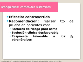 Eficacia: controvertida
Recomendación: realizar tto de
prueba en pacientes con:
◦ Factores de riesgo para asma
◦ Evolución clínica desfavorable
◦ Respuesta favorable a los 2
adrenérgicos
Pérez Rodríguez MJ . Bronquiolitis en pediatría: puesta al día. Sistema Nacional de Salud. Volumen 34, Nº 1/2010.
 