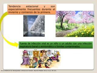 Tendencia estacional y son
especialmente frecuentes durante el
invierno y comienzo de la primera.
Fuente de infección viral es un niño o un adulto con una infección
respiratoria banal o asintomático o fomites contaminados.
Parra Andrea et al. Bronquiolitis: artículo de revisión. Neumol Pediatr 2013; 8 (2): 95-101.
 