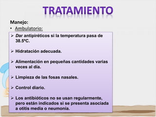 Dar antipiréticos si la temperatura pasa de
38.5ºC.
 Hidratación adecuada.
 Alimentación en pequeñas cantidades varias
veces al día.
 Limpieza de las fosas nasales.
 Control diario.
 Los antibióticos no se usan regularmente,
pero están indicados si se presenta asociada
a otitis media o neumonía.
Manejo:
• Ambulatorio:
 