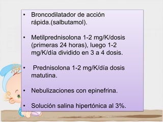 • Broncodilatador de acción
rápida.(salbutamol).
• Metilprednisolona 1-2 mg/K/dosis
(primeras 24 horas), luego 1-2
mg/K/día dividido en 3 a 4 dosis.
• Prednisolona 1-2 mg/K/día dosis
matutina.
• Nebulizaciones con epinefrina.
• Solución salina hipertónica al 3%.
 