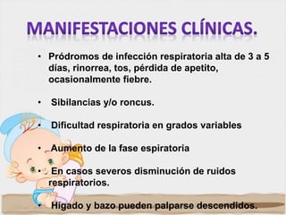 • Pródromos de infección respiratoria alta de 3 a 5
días, rinorrea, tos, pérdida de apetito,
ocasionalmente fiebre.
• Sibilancias y/o roncus.
• Dificultad respiratoria en grados variables
• Aumento de la fase espiratoria
• En casos severos disminución de ruidos
respiratorios.
• Hígado y bazo pueden palparse descendidos.
 