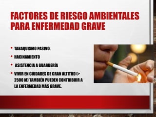 FACTORES DE RIESGO AMBIENTALES
PARA ENFERMEDAD GRAVE
• TABAQUISMO PASIVO,
• HACINAMIENTO
• ASISTENCIA A GUARDERÍA
• VIVIR EN CIUDADES DE GRAN ALTITUD (>
2500 M) TAMBIÉN PUEDEN CONTRIBUIR A
LA ENFERMEDAD MÁS GRAVE.
 