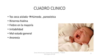CUADRO CLINICO
• Tos seca aislada Húmeda , paroxística
• Rinorrea hialina
• Fiebre en la mayoría
• Irritabilidad
• Mal estado general
• Anorexia
Games Eternod Juan D. Introducción a la pediatria . 7° Edición
2010.Paginas 393-396
13
 