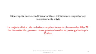Hipercapnia puede condicionar acidosis inicialmente respiratoria y
posteriormente mixta
La mejoría clínica , de no haber complicaciones se observa a las 48 o 72
hrs de evolución , pero en casos graves el cuadro se prolonga hasta por
15 días.
Games Eternod Juan D. Introducción a la pediatria . 7° Edición
2010.Paginas 393-396
18
 