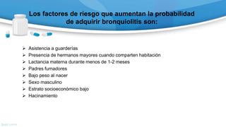 Los factores de riesgo que aumentan la probabilidad
de adquirir bronquiolitis son:
 Asistencia a guarderías
 Presencia de hermanos mayores cuando comparten habitación
 Lactancia materna durante menos de 1-2 meses
 Padres fumadores
 Bajo peso al nacer
 Sexo masculino
 Estrato socioeconómico bajo
 Hacinamiento
 