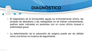 DIAGNÓSTICO
• El diagnóstico de la bronquiolitis aguda es eminentemente clínico, las
pruebas de laboratorio y las radiografías no se indican rutinariamente,
podrían estar indicadas en pacientes con un curso clínico inusual o
enfermedad grave.
• La determinación de la saturación de oxigeno puede ser de utilidad
como una forma no invasiva de seguimiento.
 