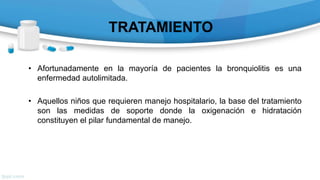 TRATAMIENTO
• Afortunadamente en la mayoría de pacientes la bronquiolitis es una
enfermedad autolimitada.
• Aquellos niños que requieren manejo hospitalario, la base del tratamiento
son las medidas de soporte donde la oxigenación e hidratación
constituyen el pilar fundamental de manejo.
 