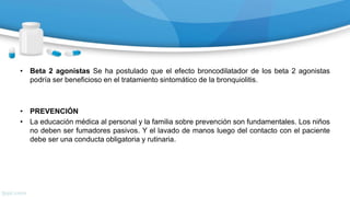 • Beta 2 agonistas Se ha postulado que el efecto broncodilatador de los beta 2 agonistas
podría ser beneficioso en el tratamiento sintomático de la bronquiolitis.
• PREVENCIÓN
• La educación médica al personal y la familia sobre prevención son fundamentales. Los niños
no deben ser fumadores pasivos. Y el lavado de manos luego del contacto con el paciente
debe ser una conducta obligatoria y rutinaria.
 