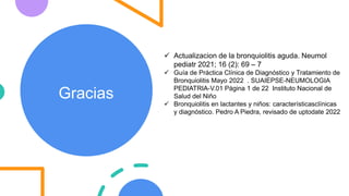 Gracias
 Actualizacion de la bronquiolitis aguda. Neumol
pediatr 2021; 16 (2): 69 – 7
 Guía de Práctica Clínica de Diagnóstico y Tratamiento de
Bronquiolitis Mayo 2022 . SUAIEPSE-NEUMOLOGIA
PEDIATRIA-V.01 Página 1 de 22 Instituto Nacional de
Salud del Niño
 Bronquiolitis en lactantes y niños: característicasclínicas
y diagnóstico. Pedro A Piedra, revisado de uptodate 2022
 